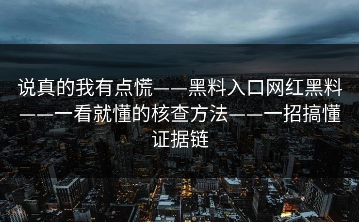 说真的我有点慌——黑料入口网红黑料——一看就懂的核查方法——一招搞懂证据链