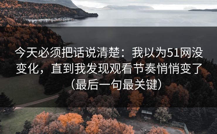 今天必须把话说清楚:我以为51网没变化,直到我发现观看节奏悄悄变了(最后一句最关键) 今天必须把话说清楚:我以为51网没变化,直到我发现观看节奏悄悄变了(最后一句最关键)