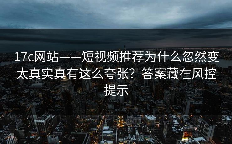 17c网站——短视频推荐为什么忽然变太真实真有这么夸张?答案藏在风控提示 17c网站——短视频推荐为什么忽然变太真实真有这么夸张?答案藏在风控提示
