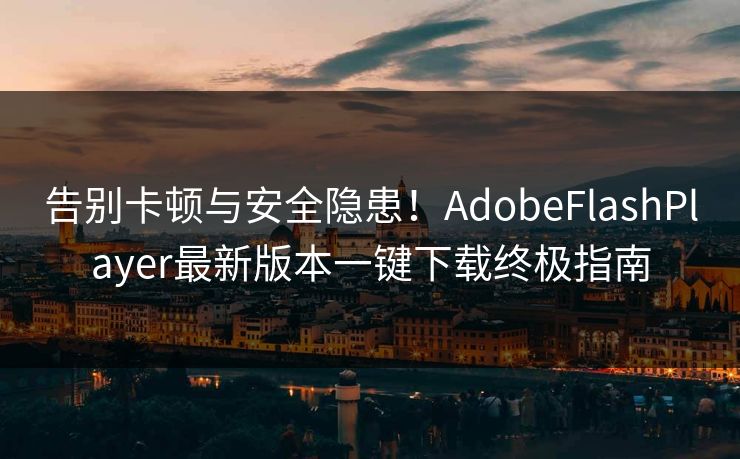告别卡顿与安全隐患！AdobeFlashPlayer最新版本一键下载终极指南