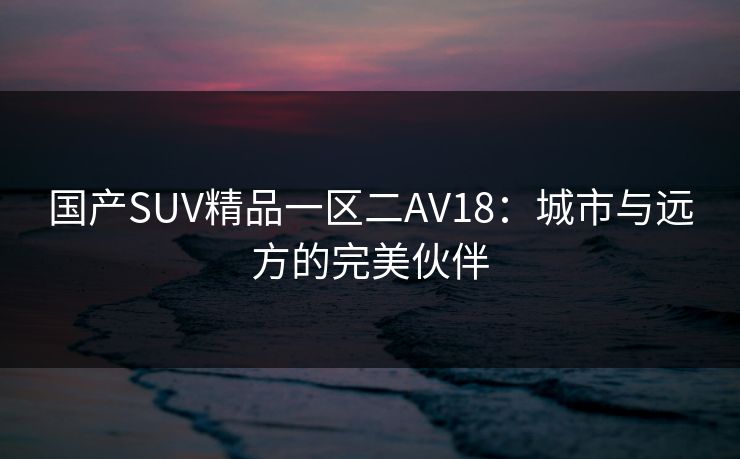 国产SUV精品一区二AV18:城市与远方的完美伙伴 国产SUV精品一区二AV18:城市与远方的完美伙伴