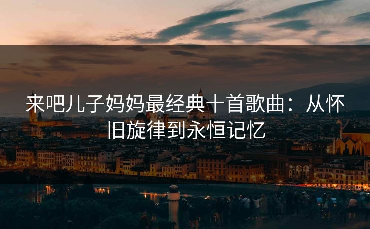 来吧儿子妈妈最经典十首歌曲:从怀旧旋律到永恒记忆 来吧儿子妈妈最经典十首歌曲:从怀旧旋律到永恒记忆