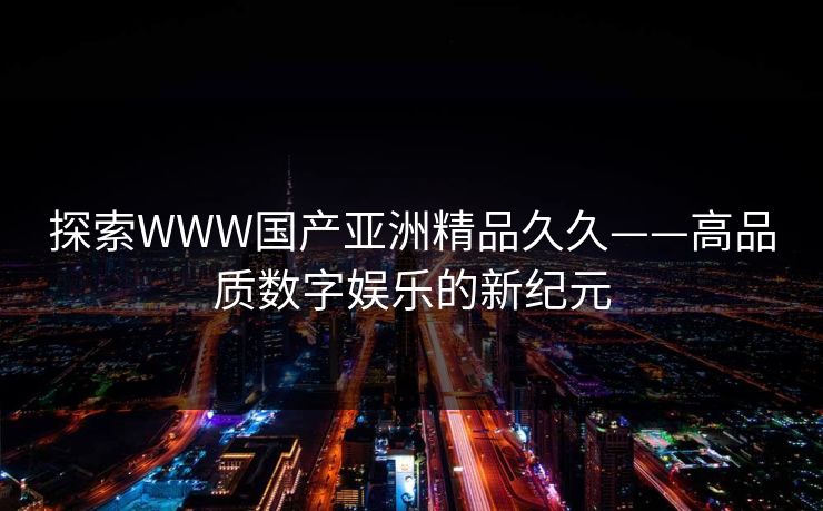 探索WWW国产亚洲精品久久——高品质数字娱乐的新纪元