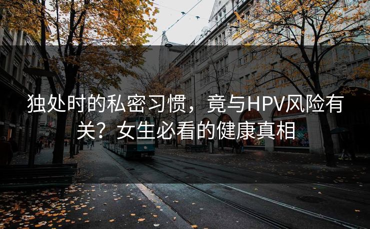 独处时的私密习惯，竟与HPV风险有关？女生必看的健康真相
