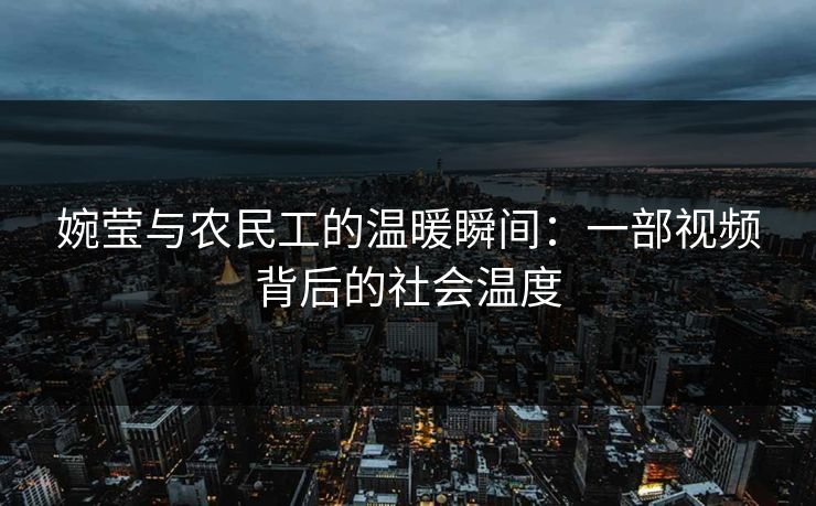 婉莹与农民工的温暖瞬间：一部视频背后的社会温度