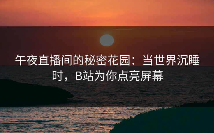 午夜直播间的秘密花园：当世界沉睡时，B站为你点亮屏幕
