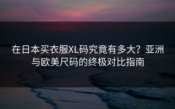 在日本买衣服XL码究竟有多大？亚洲与欧美尺码的终极对比指南
