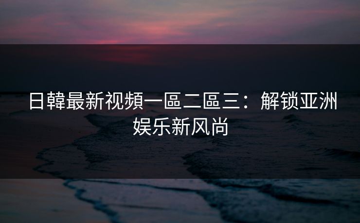 日韓最新视頻一區二區三:解锁亚洲娱乐新风尚 日韓最新视頻一區二區三:解锁亚洲娱乐新风尚