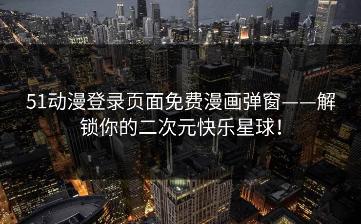 51动漫登录页面免费漫画弹窗——解锁你的二次元快乐星球！