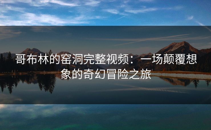 哥布林的窑洞完整视频：一场颠覆想象的奇幻冒险之旅