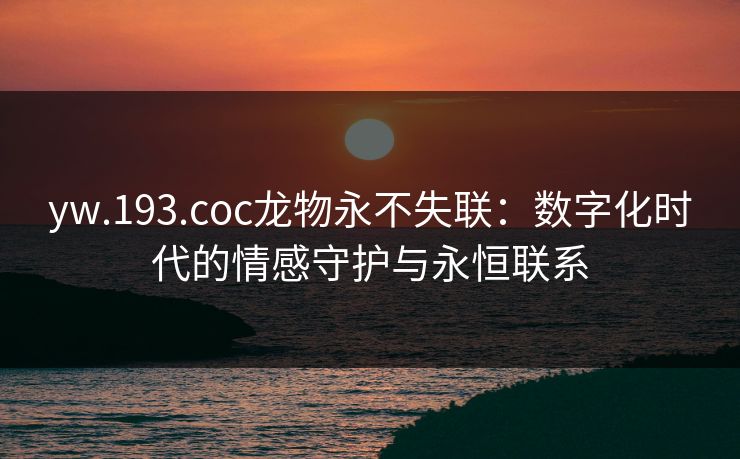 yw.193.coc龙物永不失联：数字化时代的情感守护与永恒联系