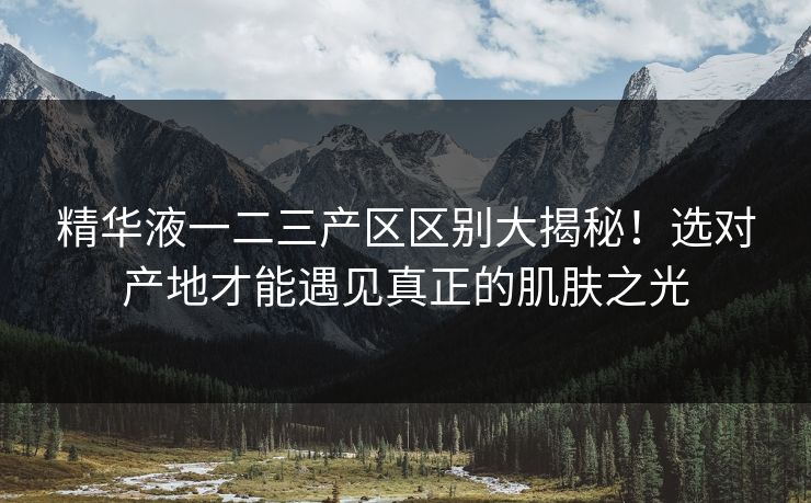 精华液一二三产区区别大揭秘！选对产地才能遇见真正的肌肤之光