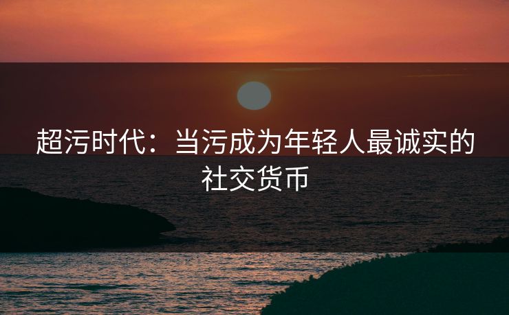 超污时代:当污成为年轻人最诚实的社交货币 超污时代:当污成为年轻人最诚实的社交货币