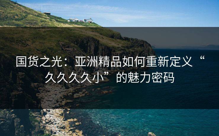国货之光：亚洲精品如何重新定义“久久久久小”的魅力密码