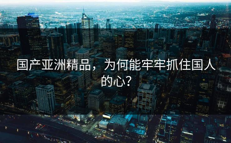 国产亚洲精品，为何能牢牢抓住国人的心？
