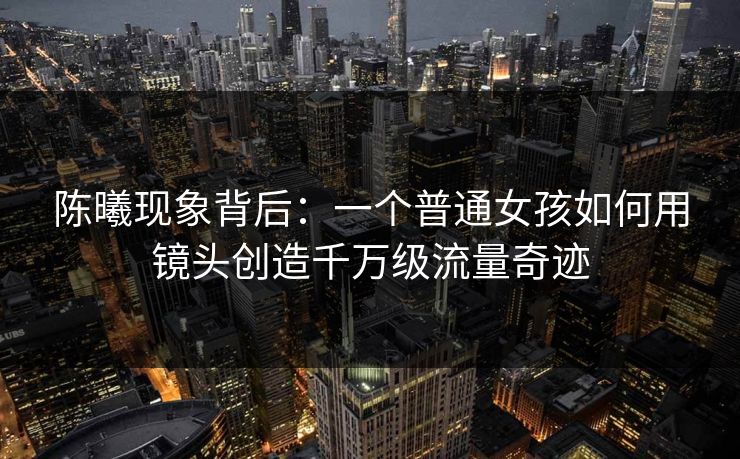 陈曦现象背后：一个普通女孩如何用镜头创造千万级流量奇迹