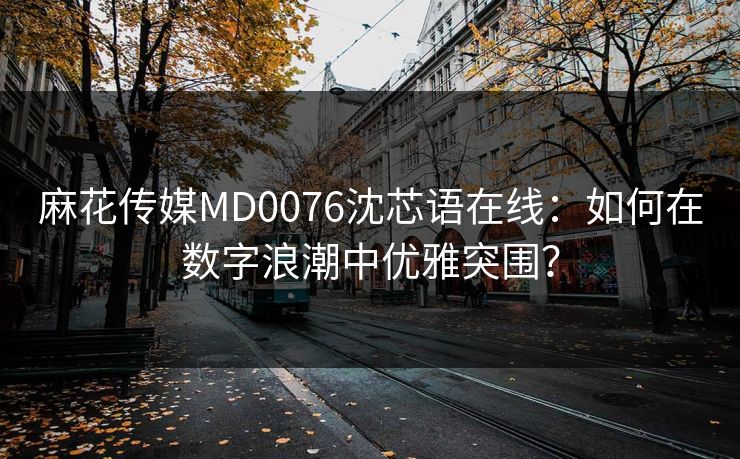 麻花传媒MD0076沈芯语在线：如何在数字浪潮中优雅突围？
