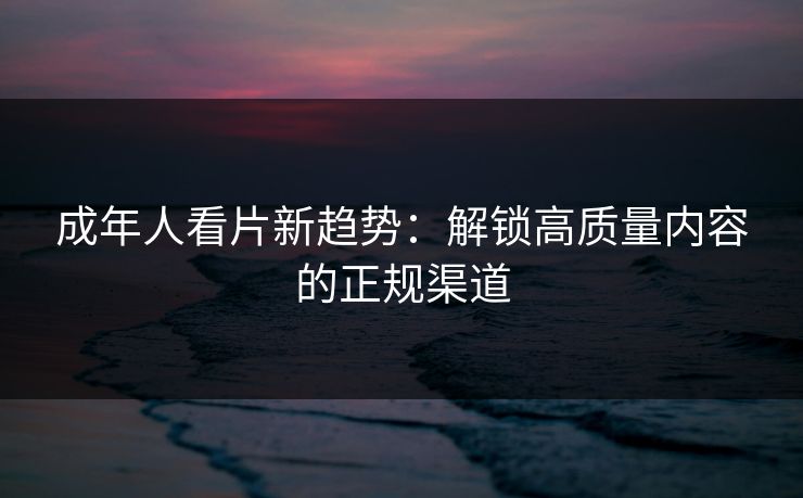 成年人看片新趋势：解锁高质量内容的正规渠道