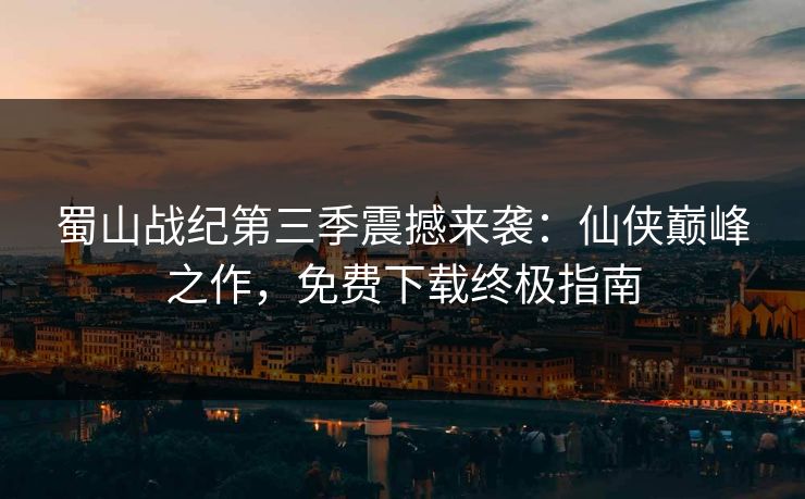 蜀山战纪第三季震撼来袭：仙侠巅峰之作，免费下载终极指南
