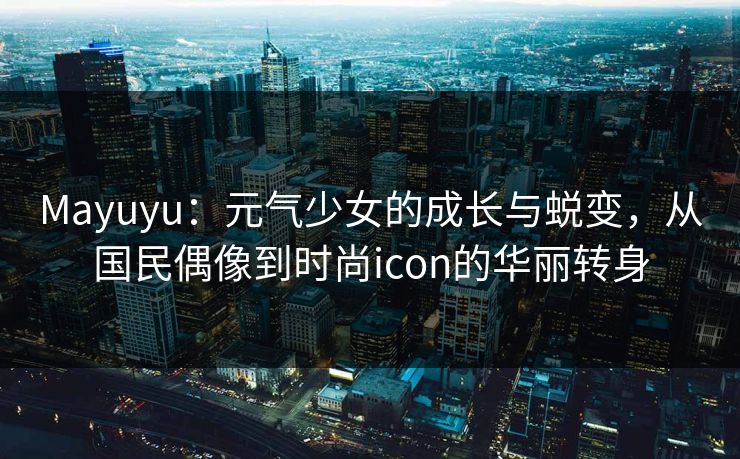 Mayuyu:元气少女的成长与蜕变,从国民偶像到时尚icon的华丽转身 Mayuyu:元气少女的成长与蜕变,从国民偶像到时尚icon的华丽转身