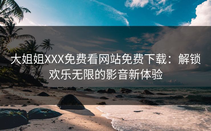 大姐姐XXX免费看网站免费下载：解锁欢乐无限的影音新体验