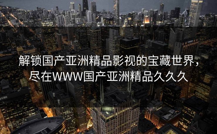 解锁国产亚洲精品影视的宝藏世界，尽在WWW国产亚洲精品久久久