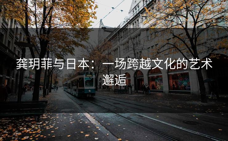 龚玥菲与日本：一场跨越文化的艺术邂逅