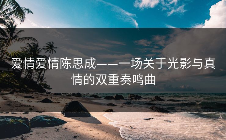 爱情爱情陈思成——一场关于光影与真情的双重奏鸣曲 爱情爱情陈思成——一场关于光影与真情的双重奏鸣曲