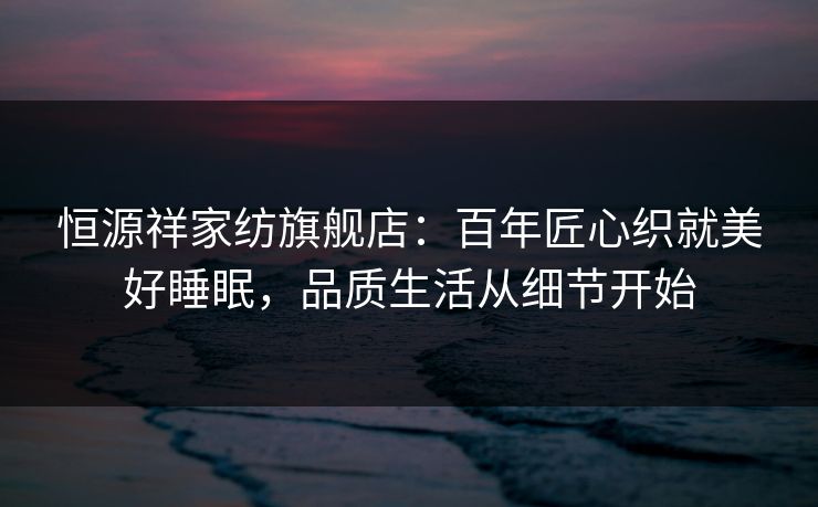 恒源祥家纺旗舰店：百年匠心织就美好睡眠，品质生活从细节开始