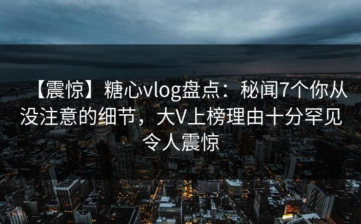 【震惊】糖心vlog盘点:秘闻7个你从没注意的细节,大V上榜理由十分罕见令人震惊