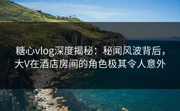 糖心vlog深度揭秘:秘闻风波背后,大V在酒店房间的角色极其令人意外