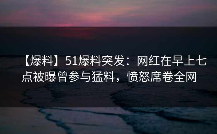 【爆料】51爆料突发：网红在早上七点被曝曾参与猛料，愤怒席卷全网