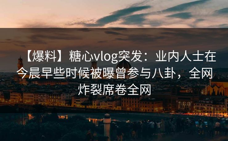 【爆料】糖心vlog突发：业内人士在今晨早些时候被曝曾参与八卦，全网炸裂席卷全网