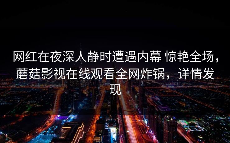 网红在夜深人静时遭遇内幕 惊艳全场,蘑菇影视在线观看全网炸锅,详情发现