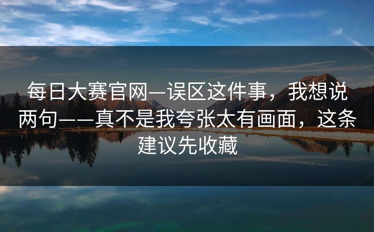 每日大赛官网—误区这件事,我想说两句——真不是我夸张太有画面,这条建议先收藏 每日大赛官网—误区这件事,我想说两句——真不是我夸张太有画面,这条建议先收藏