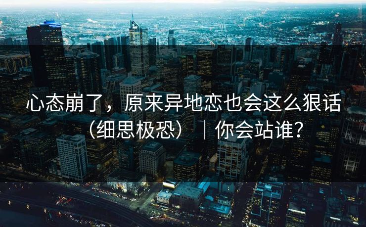 心态崩了,原来异地恋也会这么狠话(细思极恐)|你会站谁?