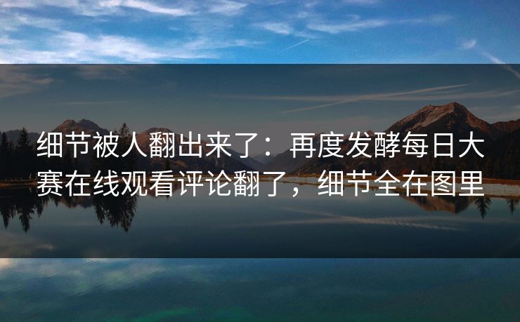 细节被人翻出来了:再度发酵每日大赛在线观看评论翻了,细节全在图里 细节被人翻出来了:再度发酵每日大赛在线观看评论翻了,细节全在图里