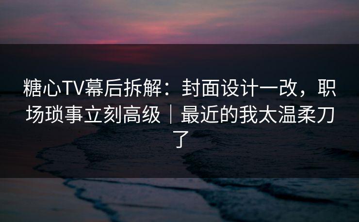 糖心TV幕后拆解:封面设计一改,职场琐事立刻高级|最近的我太温柔刀了