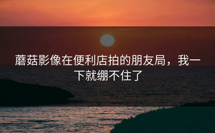 蘑菇影像在便利店拍的朋友局,我一下就绷不住了