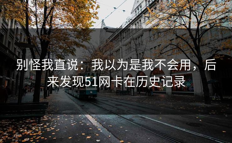 别怪我直说:我以为是我不会用,后来发现51网卡在历史记录 别怪我直说:我以为是我不会用,后来发现51网卡在历史记录