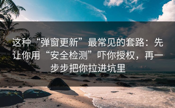 这种“弹窗更新”最常见的套路:先让你用“安全检测”吓你授权,再一步步把你拉进坑里 这种“弹窗更新”最常见的套路:先让你用“安全检测”吓你授权,再一步步把你拉进坑里