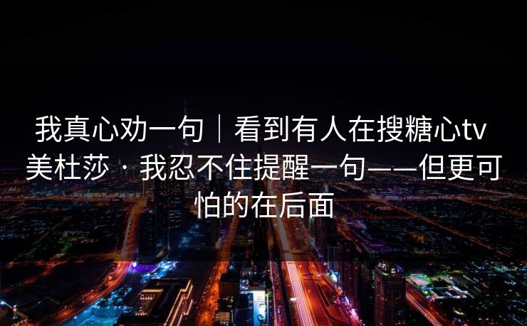 我真心劝一句｜看到有人在搜糖心tv 美杜莎 · 我忍不住提醒一句——但更可怕的在后面