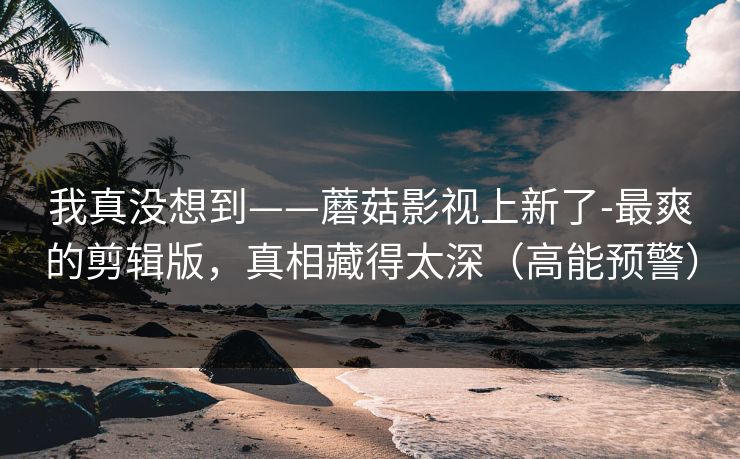 我真没想到——蘑菇影视上新了-最爽的剪辑版,真相藏得太深(高能预警) 我真没想到——蘑菇影视上新了-最爽的剪辑版,真相藏得太深(高能预警)