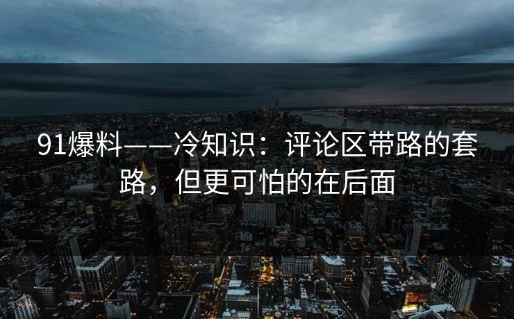 91爆料——冷知识：评论区带路的套路，但更可怕的在后面