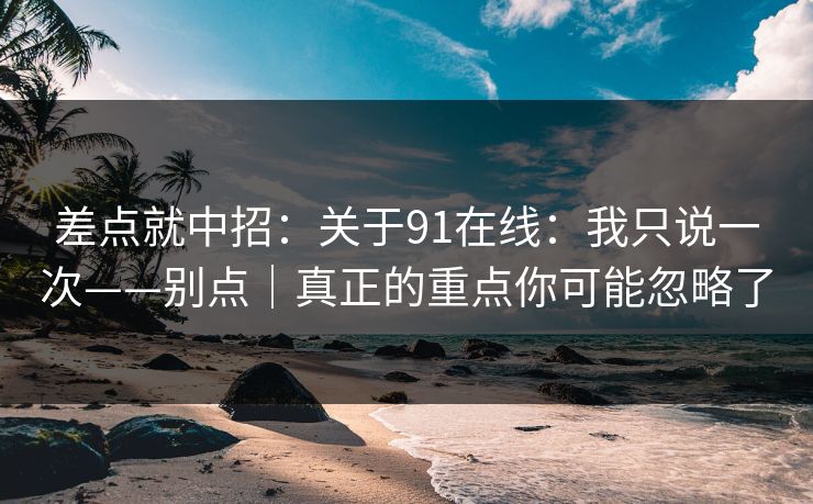 差点就中招：关于91在线：我只说一次——别点｜真正的重点你可能忽略了