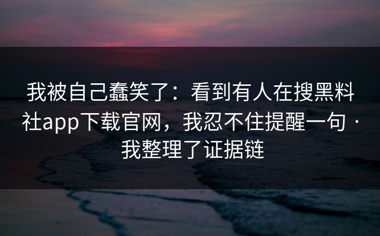 我被自己蠢笑了:看到有人在搜黑料社app下载官网,我忍不住提醒一句 · 我整理了证据链 我被自己蠢笑了:看到有人在搜黑料社app下载官网,我忍不住提醒一句 · 我整理了证据链
