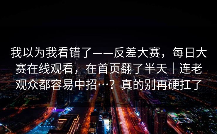 我以为我看错了——反差大赛,每日大赛在线观看,在首页翻了半天|连老观众都容易中招…?真的别再硬扛了 我以为我看错了——反差大赛,每日大赛在线观看,在首页翻了半天|连老观众都容易中招…?真的别再硬扛了