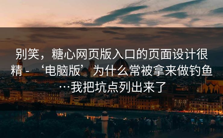 别笑，糖心网页版入口的页面设计很精 - ‘电脑版’为什么常被拿来做钓鱼…我把坑点列出来了