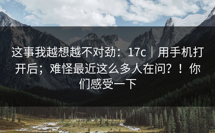 这事我越想越不对劲:17c|用手机打开后;难怪最近这么多人在问?!你们感受一下 这事我越想越不对劲:17c|用手机打开后;难怪最近这么多人在问?!你们感受一下