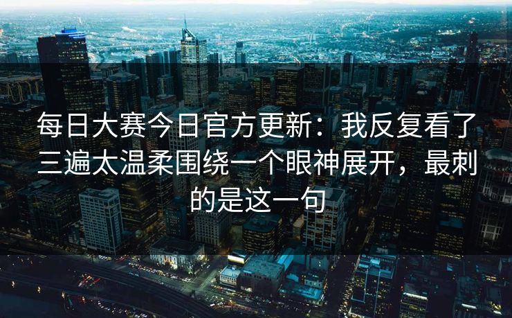 每日大赛今日官方更新:我反复看了三遍太温柔围绕一个眼神展开,最刺的是这一句 每日大赛今日官方更新:我反复看了三遍太温柔围绕一个眼神展开,最刺的是这一句